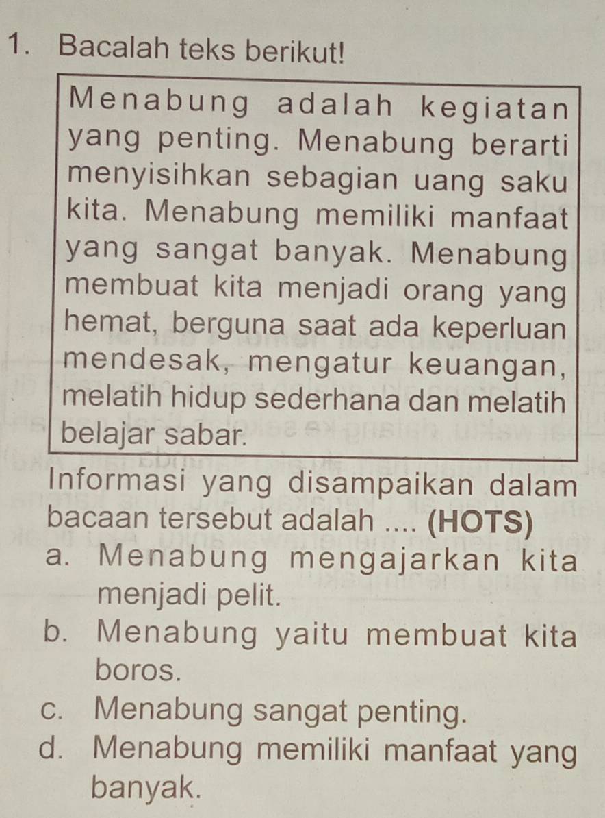 Bacalah teks berikut!
Menabung adalah kegiatan
yang penting. Menabung berarti
menyisihkan sebagian uang saku
kita. Menabung memiliki manfaat
yang sangat banyak. Menabung
membuat kita menjadi orang yang
hemat, berguna saat ada keperluan
mendesak, mengatur keuangan,
melatih hidup sederhana dan melatih
belajar sabar.
Informasi yang disampaikan dalam
bacaan tersebut adalah .... (HOTS)
a. Menabung mengajarkan kita
menjadi pelit.
b. Menabung yaitu membuat kita
boros.
c. Menabung sangat penting.
d. Menabung memiliki manfaat yang
banyak.