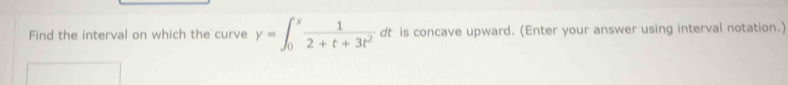 Find the interval on which the curve y=∈t _0^(xfrac 1)2+t+3t^2 dt is concave upward. (Enter your answer using interval notation.)