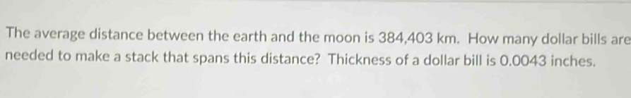 The average distance between the earth and the moon is 384,403 km. How many dollar bills are 
needed to make a stack that spans this distance? Thickness of a dollar bill is 0.0043 inches.