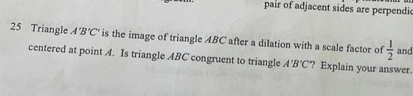 pair of adjacent sides are perpendic 
25 Triangle A'B'C' is the image of triangle ABC after a dilation with a scale factor of  1/2  and 
centered at point A. Is triangle ABC congruent to triangle A'B'C ? Explain your answer.