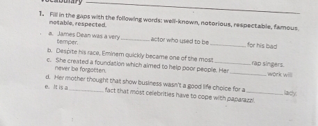 Dunary 
_ 
1. Fill in the gaps with the following words; well-known, notorious, respectable, famous 
notable, respected. 
a. James Dean was a very temper._ 
actor who used to be _for his bad 
b. Despite his race, Eminem quickly became one of the most rap singers. 
c. She created a foundation which aimed to help poor people. Her _work willl 
never be forgotten. 
d. Her mother thought that show business wasn't a good life choice for a _lady. 
e. It is a 
fact that most celebrities have to cope with paparazzi.