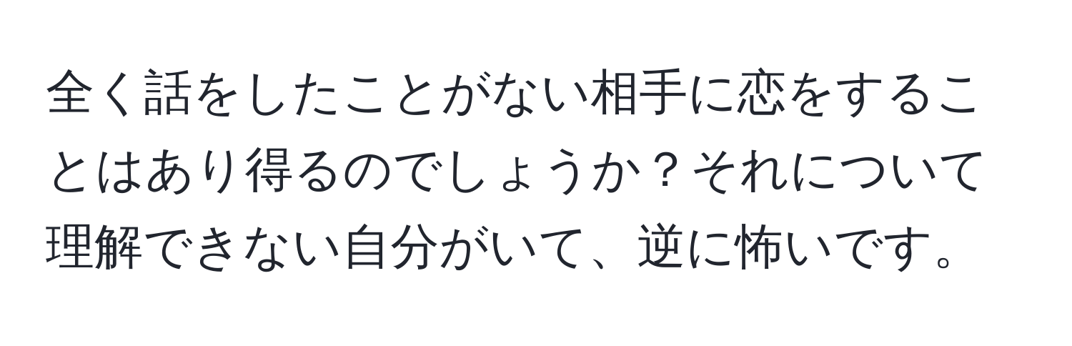 全く話をしたことがない相手に恋をすることはあり得るのでしょうか？それについて理解できない自分がいて、逆に怖いです。