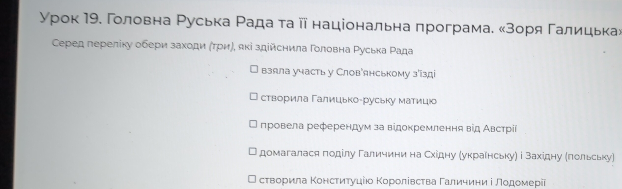 γρок 19. Γοловна Ρуська Ρада τаⅲїнаціональна програма. κзоря Γалицька»
Серед лереліку обери заходи (τри), які здійснила Γοловна Ρуська Ρада
взяла участь у Слов'янському з'зді
створила Галицько-руську матицю
лровела референдум за відокремлення від Австрίії
домагалася πоділу Γаличини на Східну (украенську) і західну (πольську)
створила Κонстиτуцію Κоролівства Γаличини і лοдοмерії