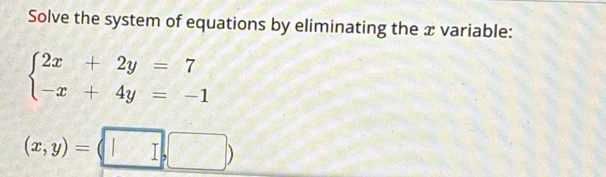 Solve the system of equations by eliminating the x variable:
beginarrayl 2x+2y=7 -x+4y=-1endarray.
(x,y)=(□ ,□ )