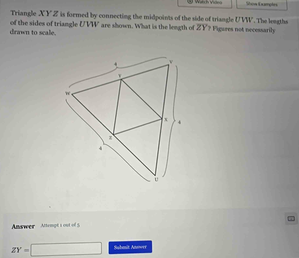 Watch Vídeo Show Examples 
Triangle XY Z is formed by connecting the midpoints of the side of triangle UVW. The lengths 
of the sides of triangle UVW are shown. What is the length of overline ZY ? Figures not necessarily 
drawn to scale. 
Answer Attempt 1 out of 5
ZY=□ Submit Answer