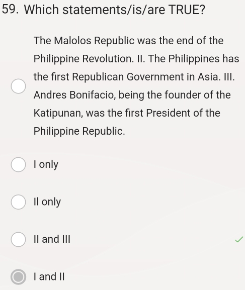 Which statements/is/are TRUE?
The Malolos Republic was the end of the
Philippine Revolution. II. The Philippines has
the first Republican Government in Asia. III.
Andres Bonifacio, being the founder of the
Katipunan, was the first President of the
Philippine Republic.
I only
Il only
II and III
I and II