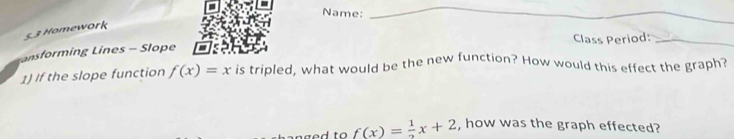 Name: 
_ 
_ 
5,3 Homework 
nsforming Lines - Slope Class Period:_ 
1) If the slope function f(x)=x is tripled, what would be the new function? How would this effect the graph?
f(x)= 1/2 x+2 , how was the graph effected?