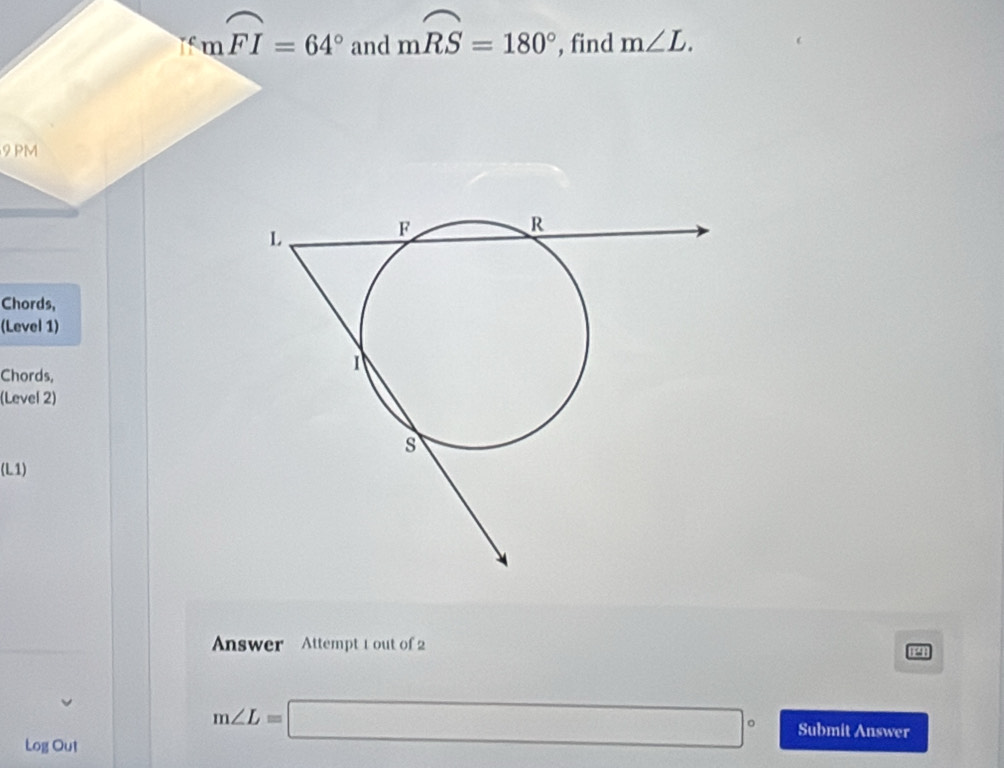 mwidehat FI=64° and mwidehat RS=180° , find m∠ L. 
9 PM 
Chords, 
(Level 1) 
Chords, 
(Level 2) 
(L1) 
Answer Attempt 1 out of 2 
12 
Log Out
m∠ L=□° Submit Answer