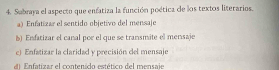 Subraya el aspecto que enfatiza la función poética de los textos literarios.
a) Enfatizar el sentido objetivo del mensaje
b) Enfatizar el canal por el que se transmite el mensaje
c) Enfatizar la claridad y precisión del mensaje
d) Enfatizar el contenido estético del mensaje