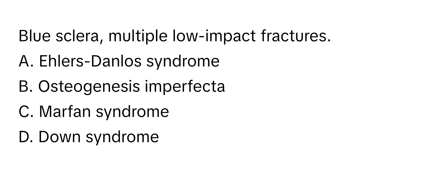 Blue sclera, multiple low-impact fractures.

A. Ehlers-Danlos syndrome 
B. Osteogenesis imperfecta 
C. Marfan syndrome 
D. Down syndrome