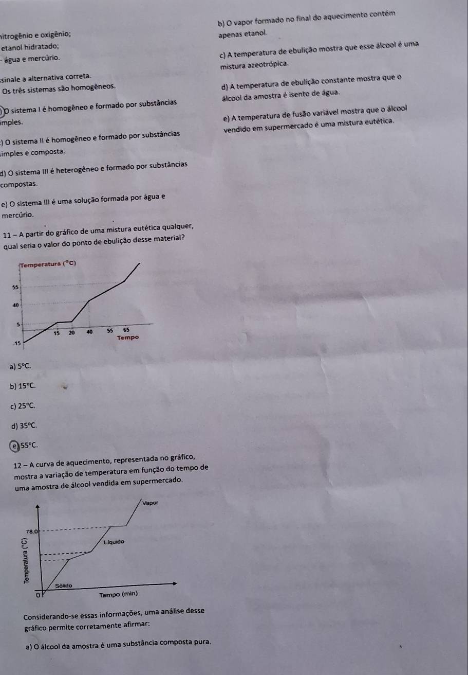 b) O vapor formado no final do aquecimento contém
nitrogênio e oxigênio; apenas etanol.
etanol hidratado;
água e mercúrio.
c) A temperatura de ebulição mostra que esse álcool é uma
ssinale a alternativa correta. mistura azeotrópica.
Os três sistemas são homogêneos.
d) A temperatura de ebulição constante mostra que o
O sistema I é homogêneo e formado por substâncias álcool da amostra é isento de água.
imples.
e) A temperatura de fusão variável mostra que o álcool
:) O sistema II é homogêneo e formado por substâncias vendido em supermercado é uma mistura eutética.
imples e composta.
d) O sistema III é heterogêneo e formado por substâncias
compostas.
e) O sistema III é uma solução formada por água e
mercúrio.
11 - A partir do gráfico de uma mistura eutética qualquer,
qual seria o valor do ponto de ebulição desse material?
Temperaturs (°C)
55
40
5
15 20 40 55 65. 15 Tempo
a) 5°C.
b) 15°C. 
c) 25°C.
d) 35°C. 
e 55°C. 
12 - A curva de aquecimento, representada no gráfico,
mostra a variação de temperatura em função do tempo de
uma amostra de álcool vendida em supermercado.
Vapor
78.0
Liquido
Sólido
o
Tempo (min)
Considerando-se essas informações, uma análise desse
gráfico permite corretamente afirmar:
a) O álcool da amostra é uma substância composta pura.