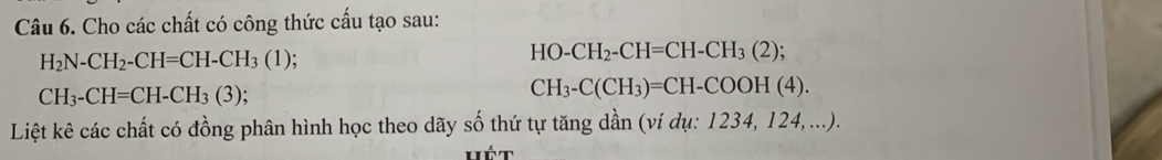 Cho các chất có công thức cấu tạo sau:
H_2N-CH_2-CH=CH-CH_3(1);
HO-CH_2-CH=CH-CH_3(2);
CH_3-CH=CH-CH_3(3);
CH_3-C(CH_3)=CH-COOH(4). 
Liệt kê các chất có đồng phân hình học theo dãy số thứ tự tăng dần (ví dụ: 1234, 124,...). 
Hét