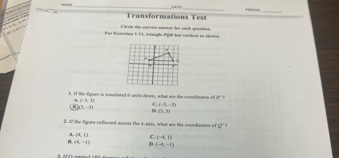 Students will descri
NAME _DATE _PERIOD
sd 3, graph the polygs I given number of de gr
_
Transformations Test
K(3,1), L(1,-3), M(-1
Q(3,1), R(-3,1), 
Circle the correct answer for each question.
For Exercises 1-11, triangle PQR has vertices as shown.
1. If the figure is translated 6 units down, what are the coordinates of R' ?
A. (-3,3) C. (-3,-3)
B. (3,-3)
D. (3,3)
2. If the figure reflected across the x-axis, what are the coordinates of Q' ?
A. (4,1)
C. (-4,1)
B. (4,-1)
D. (-4,-1)
3. If O rotated 180 degress