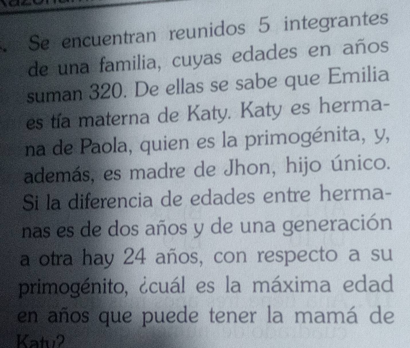 Se encuentran reunidos 5 integrantes 
de una familia, cuyas edades en años 
suman 320. De ellas se sabe que Emilia 
es tía materna de Katy. Katy es herma- 
na de Paola, quien es la primogénita, y, 
además, es madre de Jhon, hijo único. 
Si la diferencia de edades entre herma- 
nas es de dos años y de una generación 
a otra hay 24 años, con respecto a su 
primogénito, ¿cuál es la máxima edad 
en años que puede tener la mamá de 
Katu2