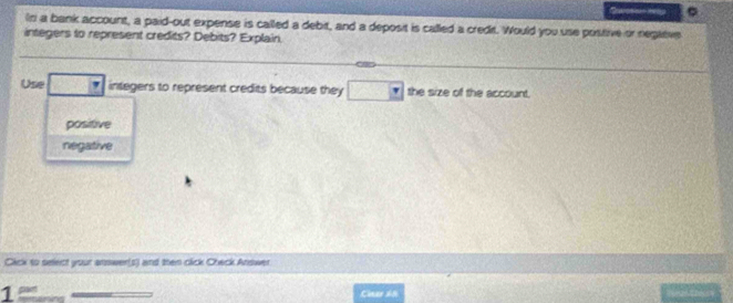 a
In a bank account, a paid-out expense is called a debit, and a deposit is called a credit. Would you use prstive or negltive
integers to represent credits? Debits? Explain.
Use integers to represent credits because they the size of the account.
positive
negative
Cick to select your answer(s) and then click Check Answer
1