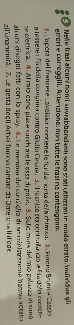 Nelle frasi alcuni nomi sovrabbondanti sono stati utilizzati in modo errato. Individua gli 
errori e correggili. Attenzione: non tutte le frasi ne contengono. 
1. Lopera del francese Lavoisier contiene le fondamenta della chimica. 2. Furono Bruto e Cassio 
a tessere i fili della congiura contro Giulio Cesare. 3. Il tecnico sta controllando le fila della corren- 
te elettrica. 4. Al mio cane piace succhiare le ossa di pollo. 5. Sulle mura del mio palazzo vi sono 
alcuni disegni fatti con lo spray. 6. Le membra del consiglio di amministrazione hanno votato 
all’unanimità. 7. Le gesta degli Achei furono cantate da Omero nell’Iliade.