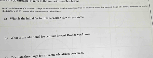 destions (a) through (c) refer to the scenario described below: 
A car rental company's standard charge includes an initial fee plus an additional fee for each mile driven. The standard charge S (in dollars) is given by the function
S=0.60M+18.95 where M is the number of miles driven. 
a) What is the initial fee for this scenario? How do you know? 
b) What is the additional fee per mile driven? How do you know? 
Calculate the charge for someone who drives 200 miles.