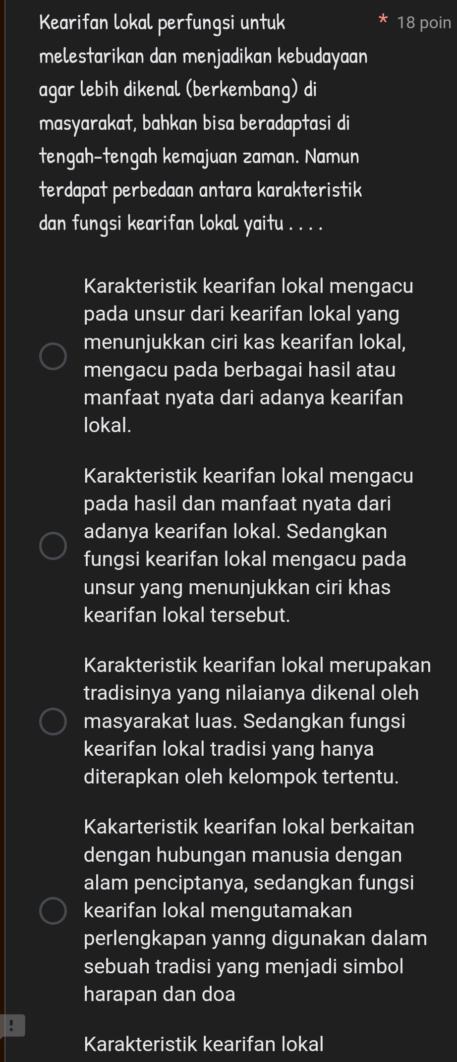 Kearifan lokal perfungsi untuk 18 poin
melestarikan dan menjadikan kebudayaan
agar lebih dikenal (berkembang) di
masyarakat, bahkan bisa beradaptasi di
tengah-tengah kemajuan zaman. Namun
terdapat perbedaan antara karakteristik
dan fungsi kearifan lokal yaitu . . . .
Karakteristik kearifan lokal mengacu
pada unsur dari kearifan lokal yang
menunjukkan ciri kas kearifan lokal,
mengacu pada berbagai hasil atau
manfaat nyata dari adanya kearifan
lokal.
Karakteristik kearifan lokal mengacu
pada hasil dan manfaat nyata dari
adanya kearifan lokal. Sedangkan
fungsi kearifan lokal mengacu pada
unsur yang menunjukkan ciri khas
kearifan lokal tersebut.
Karakteristik kearifan lokal merupakan
tradisinya yang nilaianya dikenal oleh
masyarakat luas. Sedangkan fungsi
kearifan lokal tradisi yang hanya
diterapkan oleh kelompok tertentu.
Kakarteristik kearifan lokal berkaitan
dengan hubungan manusia dengan
alam penciptanya, sedangkan fungsi
kearifan lokal mengutamakan
perlengkapan yanng digunakan dalam
sebuah tradisi yang menjadi simbol
harapan dan doa
Karakteristik kearifan lokal