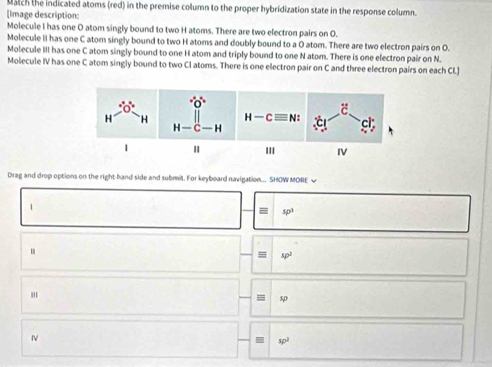 Match the indicated atoms (red) in the premise column to the proper hybridization state in the response column.
[Image description:
Molecule I has one O atom singly bound to two H atoms. There are two electron pairs on O.
Molecule II has one C atom singly bound to two H atoms and doubly bound to a O atom. There are two electron pairs on O.
Molecule III has one C atom singly bound to one H atom and triply bound to one N atom. There is one electron pair on N.
Molecule IV has one C atom singly bound to two Cl atoms. There is one electron pair on C and three electron pairs on each Cl.]
 
'II IV
Drag and drop options on the right-hand side and submit. For keyboard navigation... SHOW MORE 
1
= sp^3
u
= sp^2
m
sp
IV
sp^2