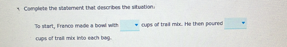 Complete the statement that describes the situation. 
To start, Franco made a bowl with cups of trail mix. He then poured 
cups of trail mix into each bag.