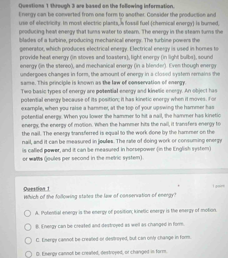 through 3 are based on the following information.
Energy can be converted from one form to another. Consider the production and
use of electricity. In most electric plants, a fossil fuel (chemical energy) is burned,
producing heat energy that turns water to steam. The energy in the steam turns the
blades of a turbine, producing mechanical energy. The turbine powers the
generator, which produces electrical energy. Electrical energy is used in homes to
provide heat energy (in stoves and toasters), light energy (in light bulbs), sound
energy (in the stereo), and mechanical energy (in a blender). Even though energy
undergoes changes in form, the amount of energy in a closed system remains the
same. This principle is known as the law of conservation of energy.
Two basic types of energy are potential energy and kinetic energy. An object has
potential energy because of its position; it has kinetic energy when it moves. For
example, when you raise a hammer, at the top of your upswing the hammer has
potential energy. When you lower the hammer to hit a nail, the hammer has kinetic
energy, the energy of motion. When the hammer hits the nail, it transfers energy to
the nail. The energy transferred is equal to the work done by the hammer on the
nail, and it can be measured in joules. The rate of doing work or consuming energy
is called power, and it can be measured in horsepower (in the English system)
or watts (joules per second in the metric system).
Question 1 1 point
Which of the following states the law of conservation of energy?
A. Potential energy is the energy of position; kinetic energy is the energy of motion.
B. Energy can be created and destroyed as well as changed in form.
C. Energy cannot be created or destroyed, but can only change in form.
D. Energy cannot be created, destroyed, or changed in form.