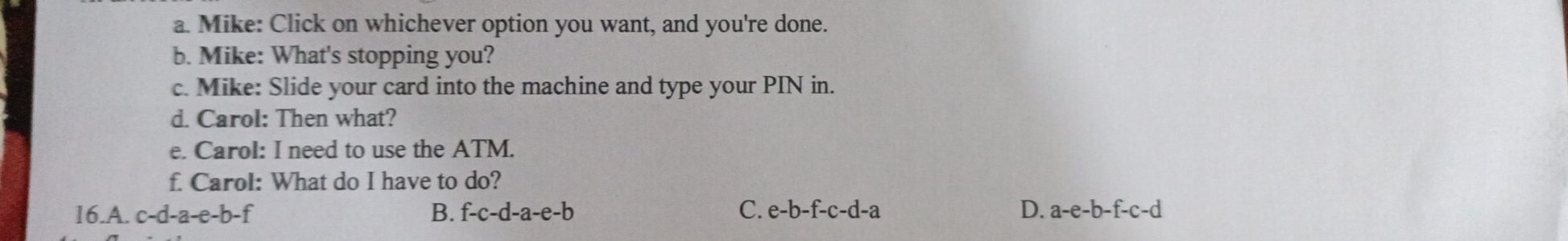 Mike: Click on whichever option you want, and you're done.
b. Mike: What's stopping you?
c. Mike: Slide your card into the machine and type your PIN in.
d. Carol: Then what?
e. Carol: I need to use the ATM.
f. Carol: What do I have to do?
16.A. c-d-a-e-b-f B. f-c-d-a-e-b C. e-b-f-c-d-a D. a-e-b-f-c-d