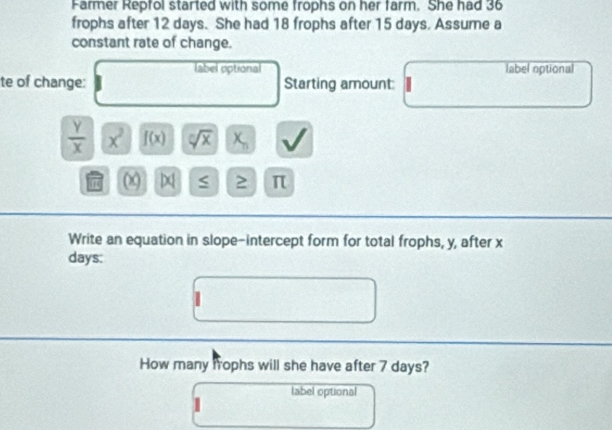 Farmer Repfol started with some frophs on her farm. She had 36
frophs after 12 days. She had 18 frophs after 15 days. Assume a 
constant rate of change. 
label optional label optional 
te of change: Starting amount:
 Y/X  x^2 f(x) sqrt[n](x) x_n
0 ≥ π
Write an equation in slope-intercept form for total frophs, y, after x
days: 
How many frophs will she have after 7 days? 
label optional 
1