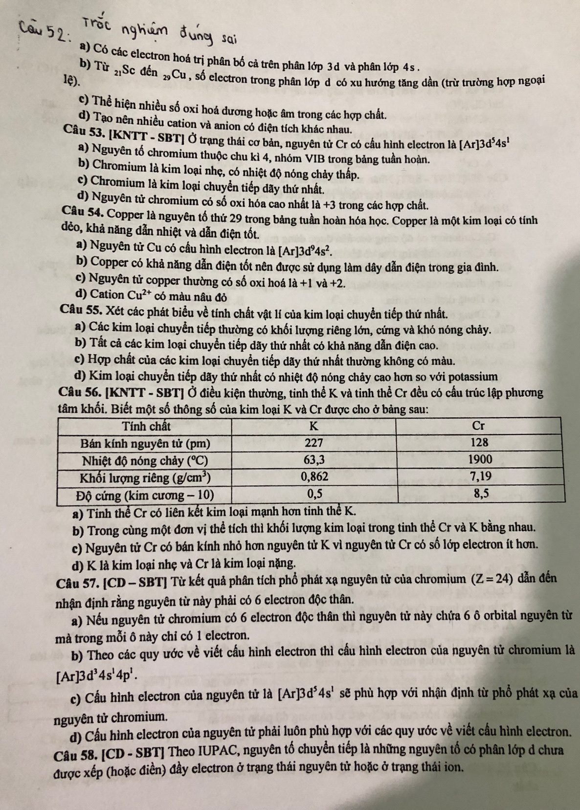 a) Có các electron hoá trị phân bố cả trên phân lớp 3d và phân lớp 4s  .
b) Từ 21 Sc đến _29Cu
lệ). 1 , số electron trong phân lớp d có xu hướng tăng dần (trừ trường hợp ngoại
c) Thể hiện nhiều số oxi hoá dương hoặc âm trong các hợp chất.
d) Tạo nên nhiều cation và anion có điện tích khác nhau.
Câu 53. [KNTT - SBT] Ở trạng thái cơ bản, nguyên tử Cr có cầu hình electron là [Ar]3d^54s^1
a) Nguyên tố chromium thuộc chu kì 4, nhóm VIB trong bảng tuần hoàn.
b) Chromium là kim loại nhẹ, có nhiệt độ nóng chảy thấp.
c) Chromium là kim loại chuyền tiếp dãy thứ nhất.
d) Nguyên tử chromium có số oxi hóa cao nhất 1a+3 trong các hợp chất.
Câu 54. Copper là nguyên tố thứ 29 trong bảng tuần hoàn hóa học. Copper là một kim loại có tính
dẻo, khả năng dẫn nhiệt và dẫn điện tốt.
a) Nguyên tử Cu có cầu hình electron là [Ar]3d^94s^2.
b) Copper có khả năng dẫn điện tốt nên được sử dụng làm dây dẫn điện trong gia đình.
c) Nguyên tử copper thường có số oxi hoá 1a+1 và +2.
d) Cation Cu^(2+) có màu nâu đỏ
Câu 55. Xét các phát biểu về tính chất vật lí của kim loại chuyển tiếp thứ nhất.
a) Các kim loại chuyển tiếp thường có khối lượng riêng lớn, cứng và khó nóng chảy.
b) Tất cả các kim loại chuyển tiếp dãy thứ nhất có khả năng dẫn điện cao.
c) Hợp chất của các kim loại chuyển tiếp dãy thứ nhất thường không có màu.
d) Kim loại chuyển tiếp dãy thứ nhất có nhiệt độ nóng chảy cao hơn so với potassium
Câu 56. [KNTT - SBT] Ở điều kiện thường, tinh thể K và tinh thể Cr đều có cấu trúc lập phương
tâm khối. Biết một số thông số của kim loại K và Cr được cho ở bảng sau:
a) Tinh thể Cr có liên kết kim loại mạnh hơn t
b) Trong cùng một đơn vị thể tích thì khối lượng kim loại trong tinh thể Cr và K bằng nhau.
c) Nguyên tử Cr có bán kính nhỏ hơn nguyên tử K vì nguyên tử Cr có số lớp electron ít hơn.
d) K là kim loại nhẹ và Cr là kim loại nặng.
Câu 57. [CD - SBT] Từ kết quả phân tích phổ phát xạ nguyên tử của chromium (Z=24) dẫn đến
nhận định rằng nguyên từ này phải có 6 electron độc thân.
a) Nếu nguyên tử chromium có 6 electron độc thân thì nguyên tử này chứa 6 ô orbital nguyên từ
mà trong mỗi ô này chỉ có 1 electron.
b) Theo các quy ước về viết cấu hình electron thì cầu hình electron của nguyên tử chromium là
[Ar]3d^34s^14p^1.
c) Cấu hình electron của nguyên tử là [Ar]3d^54s^1 sẽ phù hợp với nhận định từ phổ phát xạ của
nguyên tử chromium.
d) Cầu hình electron của nguyên tử phải luôn phù hợp với các quy ước về viết cầu hình electron.
Câu 58. [CD - SBT] Theo IUPAC, nguyên tố chuyển tiếp là những nguyên tố có phân lớp d chưa
được xếp (hoặc điền) đầy electron ở trạng thái nguyên tử hoặc ở trạng thái ion.