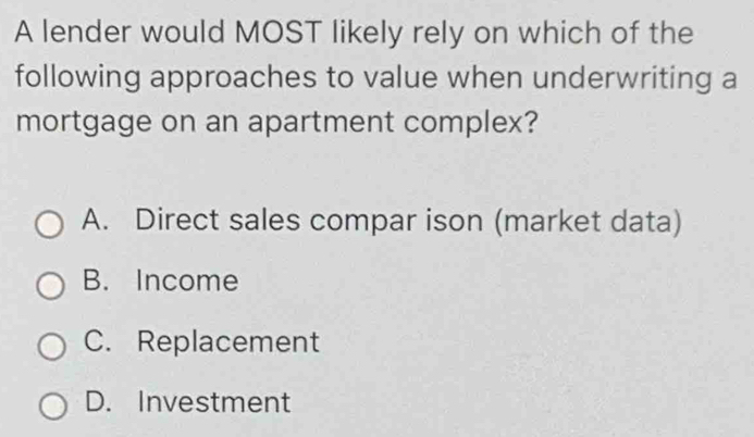 A lender would MOST likely rely on which of the
following approaches to value when underwriting a
mortgage on an apartment complex?
A. Direct sales compar ison (market data)
B. Income
C. Replacement
D. Investment