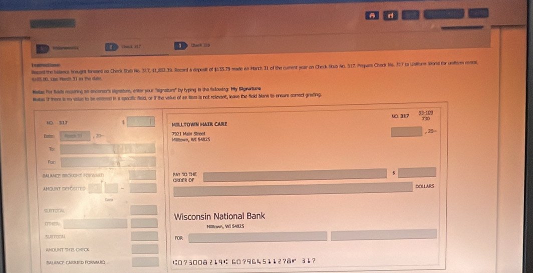 a 
Cack 337 3 Chack (19 
Ieteaiones 
Recerd the bislancs brought formard on Check Stub No. 317, 41,852.39. Record a deposit of $135.79 made on March 31 of the cument year on Check Stub No. 317. Prepam Check No. 317 to Uniform World for unform rental 
() 9 0). Ous Hadt 31 as the dai 
Mellas For folds recuiring an encersor's signature, enter your "signature" by typing in the following: My Signature 
Wetss I them is no value to be entered in a spectfic field, or if the value of an lem is not relevant, leave the field blank to ensure correct grading. 
NO. 317 98-109
730
NO. 317 MILLTOWN HAIR CARE 
Cater Huch 31 , 20- 7921 Main Street 
, 20-
Milltown, WI 54825
To 
Fon 
BALANCE BROUGHT FORWIMED PAY TO THE 5
ORDER OF 
AMOUNT DEFOSITED DOLLARS 
Cate 
SUBTOON 
Wisconsin National Bank 

Milltown, WI 5482.5
SLBTOTAL FOR 
AMOUNT THIS CHECK 
BAL ANCE CARRIED FORWARD ı:□? 300 & 219は 60? 96 45112? 8≡ 31?