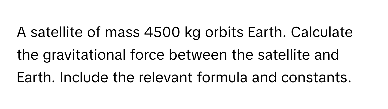 A satellite of mass 4500 kg orbits Earth. Calculate the gravitational force between the satellite and Earth. Include the relevant formula and constants.