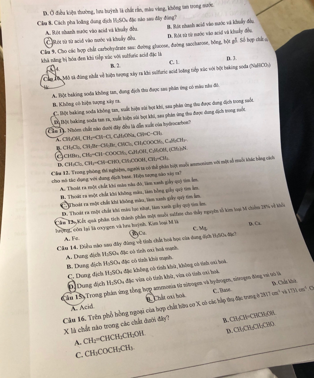 D. Ở điều kiện thường, lưu huỳnh là chất rắn, màu vàng, không tan trong nước,
Câu 8. Cách pha loãng dung dịch H_2SO 4 đặc nào sau đây đúng?
A. Rót nhanh nước vào acid và khuấy đều. B. Rót nhanh acid vào nước và khuẩy đều
C.Rót từ từ acid vào nước và khuấy đều. D. Rót từ từ nước vào acid và khuẩy đều.
Câu 9. Cho các hợp chất carbohydrate sau: đường glucose, đường saccharose, bông, bột gỗ. Số hợp chất 
khả năng bị hóa đen khi tiếp xúc với sulfuric acid đặc là
A. 4. B. 2. C. 1. D. 3.
Cầu 10. Mô tả đúng nhất về hiện tượng xảy ra khi sulfuric acid loãng tiếp xúc với bột baking soda (NaHCO₃)
A. Bột baking soda không tan, dung dịch thu được sau phản ứng có màu nâu đỏ.
B. Không có hiện tượng xảy ra.
C. Bột baking soda không tan, xuất hiện sủi bọt khí, sau phản ứng thu được dung dịch trong suốt.
D. Bột baking soda tan ra, xuất hiện sủi bọt khí, sau phản ứng thu được dung dịch trong suốt.
Cầu 11. Nhóm chất nào dưới đây đều là dẫn xuất của hydrocarbon?
A. CH_3OH,CH_2=CH-Cl,C_6H_5ONa,CHequiv C-CH_3.
B. CH_2Cl_2,CH_2Br-CH_2Br,CHCl_3,CH_3COOCH_3,C._6H_5CH_3-.
c CHBr_3,CH_2=CH-COOCH_3,C_6H_5OH,C_2H_5OH,(CH_3)_3N.
D. CH_2Cl_2,CH_2=CH-CHO,CH_3COOH,CH_2=CH_2.
Câu 12. Trong phòng thí nghiệm, người ta có thể phân biệt muối ammonium với một số muối khác bằng cách
cho nó tác dụng với dung dịch base. Hiện tượng nào xảy ra?
A. Thoát ra một chất khí màu nâu đỏ, làm xanh giấy quỳ tím ẩm.
B. Thoát ra một chất khí không màu, làm hồng giấy quỳ tím ẩm.
C. Thoát ra một chất khí không màu, làm xanh giấy quỳ tím ẩm.
D. Thoát ra một chất khí màu lục nhạt, làm xanh giấy quỳ tím ẩm.
Câu 13, Kết quả phân tích thành phần một muối sulfate cho thấy nguyên tố kim loại M chiếm 28% về khối
C. Mg. D. Ca.
lượng, còn lại là oxygen và lưu huỳnh. Kim loại M là
B C_1 1
A. Fe.
Câu 14. Điều nào sau đây đúng về tính chất hoá học của dung dịch H_2SO_4dac
A. Dung dịch H_2Sodot 4 đặc có tính oxi hoá mạnh.
B. Dung dịch H_2SO 4 đặc có tính khử mạnh.
C. Dung dịch H_2SO_4 đặc không có tính khử, không có tính oxi hoá.
D. Dung dịch H_2SO_4 đặc vừa có tính khử, vừa có tính oxi hoá.
D. Chất khử.
Tâu 15, Trong phản ứng tổng hợp ammonia từ nitrogen và hydrogen, nitrogen đóng vai trò là
A. Acid. B. Chất oxi hoá. C. Base.
Câu 16. Trên phổ hồng ngoại của hợp chất hữu cơ X có các hấp thụ đặc trưng ở 2817cm^(-1) và 1731cm^(-1) C
X là chất nào trong các chất dưới đây?
B. CH₃CH=CHCH₂OH.
D. CH₃CH₂CH₂CHO.
A. CH_2=CHCH_2CH_2OH.
C. CH_3COCH_2CH_3.