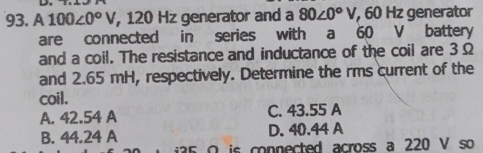 A 100∠ 0°V , 120 Hz generator and a 80∠ 0°V, 60 Hz generator
are connected in series with a 60 V battery
and a coil. The resistance and inductance of the coil are 3Ω
and 2.65 mH, respectively. Determine the rms current of the
coil.
A. 42.54 A
C. 43.55 A
B. 44.24 A D. 40.44 A
5 O is connected across a 220 V so