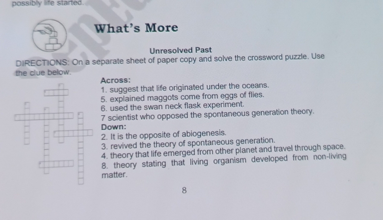 possibly life started. 
What's More 
Unresolved Past 
DIRECTIONS: On a separate sheet of paper copy and solve the crossword puzzle. Use 
the clue below. 
Across: 
1. suggest that life originated under the oceans. 
5. explained maggots come from eggs of flies. 
6. used the swan neck flask experiment. 
7 scientist who opposed the spontaneous generation theory. 
Down: 
2. It is the opposite of abiogenesis. 
3. revived the theory of spontaneous generation. 
4. theory that life emerged from other planet and travel through space. 
8. theory stating that living organism developed from non-living 
matter. 
8