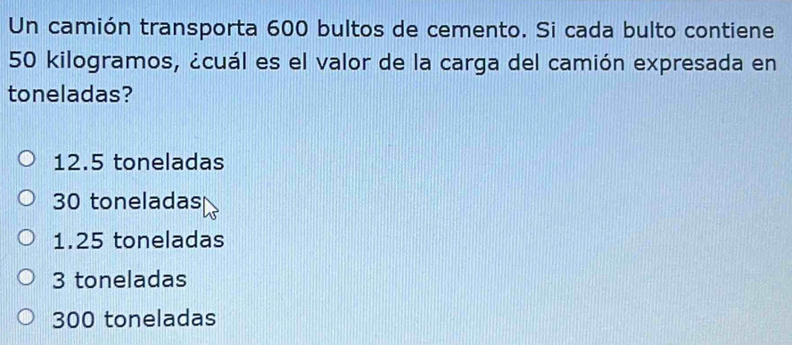 Un camión transporta 600 bultos de cemento. Si cada bulto contiene
50 kilogramos, ¿cuál es el valor de la carga del camión expresada en
toneladas?
12.5 toneladas
30 toneladas
1.25 toneladas
3 toneladas
300 toneladas