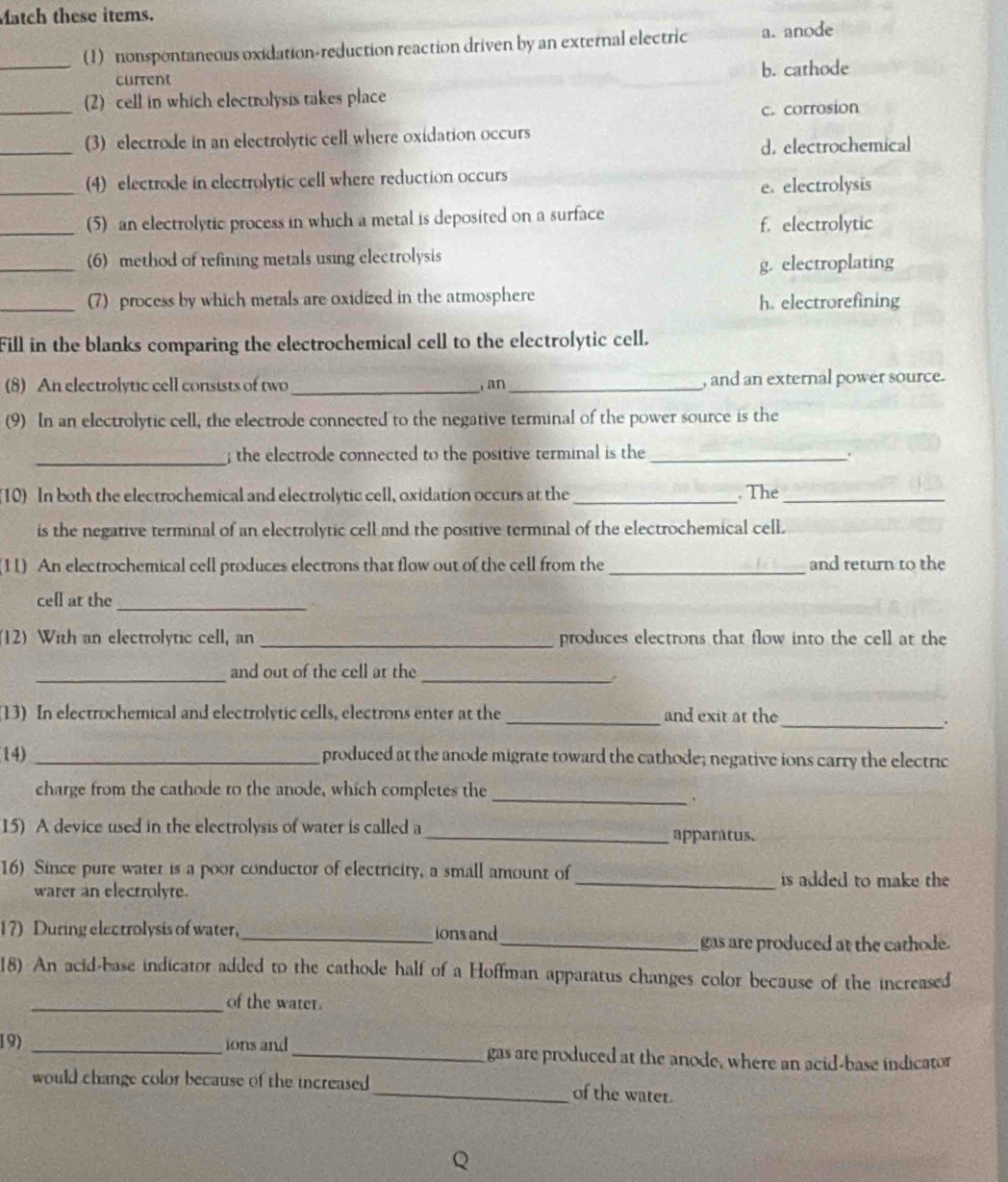 Match these items.
_(1)  nonspontaneous oxidation-reduction reaction driven by an external electric a. anode
current b. cathode
_(2) cell in which electrolysis takes place
c. corrosion
_(3) electrode in an electrolytic cell where oxidation occurs
d. electrochemical
_
(4) electrode in electrolytic cell where reduction occurs
e. electrolysis
_(5) an electrolytic process in which a metal is deposited on a surface f. electrolytic
_(6) method of refining metals using electrolysis
g. electroplating
_(7) process by which metals are oxidized in the atmosphere h. electrorefining
Fill in the blanks comparing the electrochemical cell to the electrolytic cell.
(8) An electrolytic cell consists of two _ an _, and an external power source.
(9) In an electrolytic cell, the electrode connected to the negative terminal of the power source is the
_ the electrode connected to the positive terminal is the_
.
(10) In both the electrochemical and electrolytic cell, oxidation occurs at the_ . The_
is the negative terminal of an electrolytic cell and the positive terminal of the electrochemical cell.
(11) An electrochemical cell produces electrons that flow out of the cell from the_ and return to the
cell at the_
(12) With an electrolytic cell, an _produces electrons that flow into the cell at the
_
_and out of the cell at the
13) In electrochemical and electrolytic cells, electrons enter at the _and exit at the_
,
(14) _produced at the anode migrate toward the cathode; negative ions carry the electric
charge from the cathode to the anode, which completes the
_
15) A device used in the electrolysis of water is called a
_apparatus.
16) Since pure watet is a poor conductor of electricity, a small amount of _is added to make the 
warer an electrolyte.
17) During electrolysis of water. _ions and
_gas are produced at the cathode.
18) An acid-base indicator added to the cathode half of a Hoffman apparatus changes color because of the increased
_of the water.
19) _ions and_ gas are produced at the anode, where an acid-base indicator
would change color because of the increased _of the water.