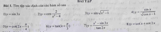 BAI TAP 
Bài 1. Tìm tập xác định của các hàm số sau 
1 y=sin 3x 2 y=cos  2/x^2-4  3 y=sin sqrt(x^2-1) 4) y= sin x/sqrt(cos x-1) 
5 y=cot (2x- π /4 ) 6 y=tan (x+ π /3 ) 7 y= (x^3-sin 3x)/tan 2x  8) y=cot x+cot 2x