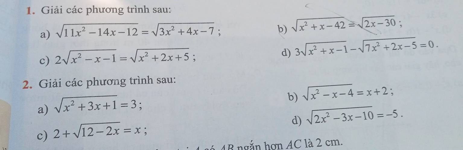 Giải các phương trình sau: 
a) sqrt(11x^2-14x-12)=sqrt(3x^2+4x-7)
b) sqrt(x^2+x-42)=sqrt(2x-30); 
c) 2sqrt(x^2-x-1)=sqrt(x^2+2x+5); 
d) 3sqrt(x^2+x-1)-sqrt(7x^2+2x-5)=0. 
2. Giải các phương trình sau: 
b) sqrt(x^2-x-4)=x+2; 
a) sqrt(x^2+3x+1)=3
d) sqrt(2x^2-3x-10)=-5. 
c) 2+sqrt(12-2x)=x; 
1B ngắn hơn AC là 2 cm.