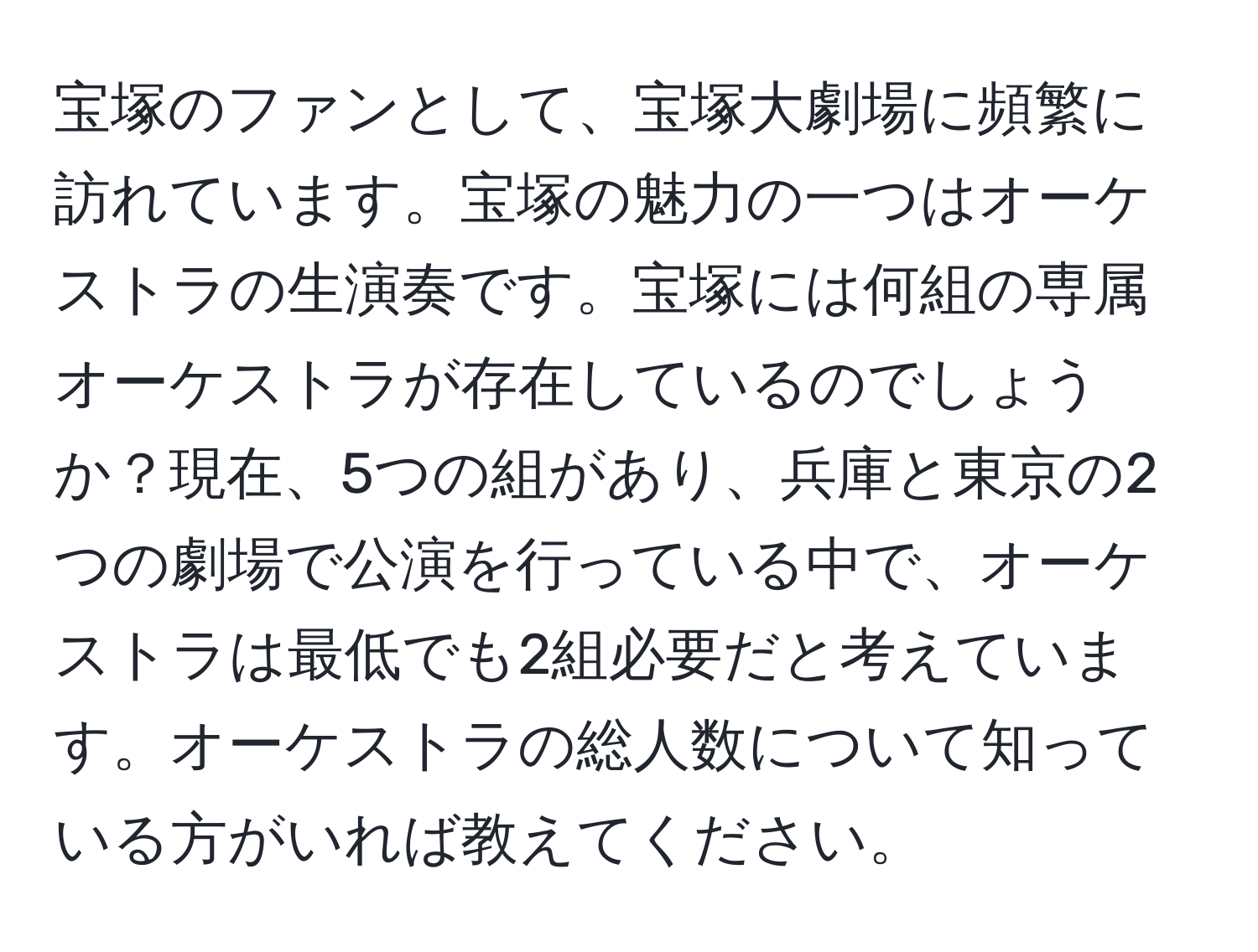 宝塚のファンとして、宝塚大劇場に頻繁に訪れています。宝塚の魅力の一つはオーケストラの生演奏です。宝塚には何組の専属オーケストラが存在しているのでしょうか？現在、5つの組があり、兵庫と東京の2つの劇場で公演を行っている中で、オーケストラは最低でも2組必要だと考えています。オーケストラの総人数について知っている方がいれば教えてください。