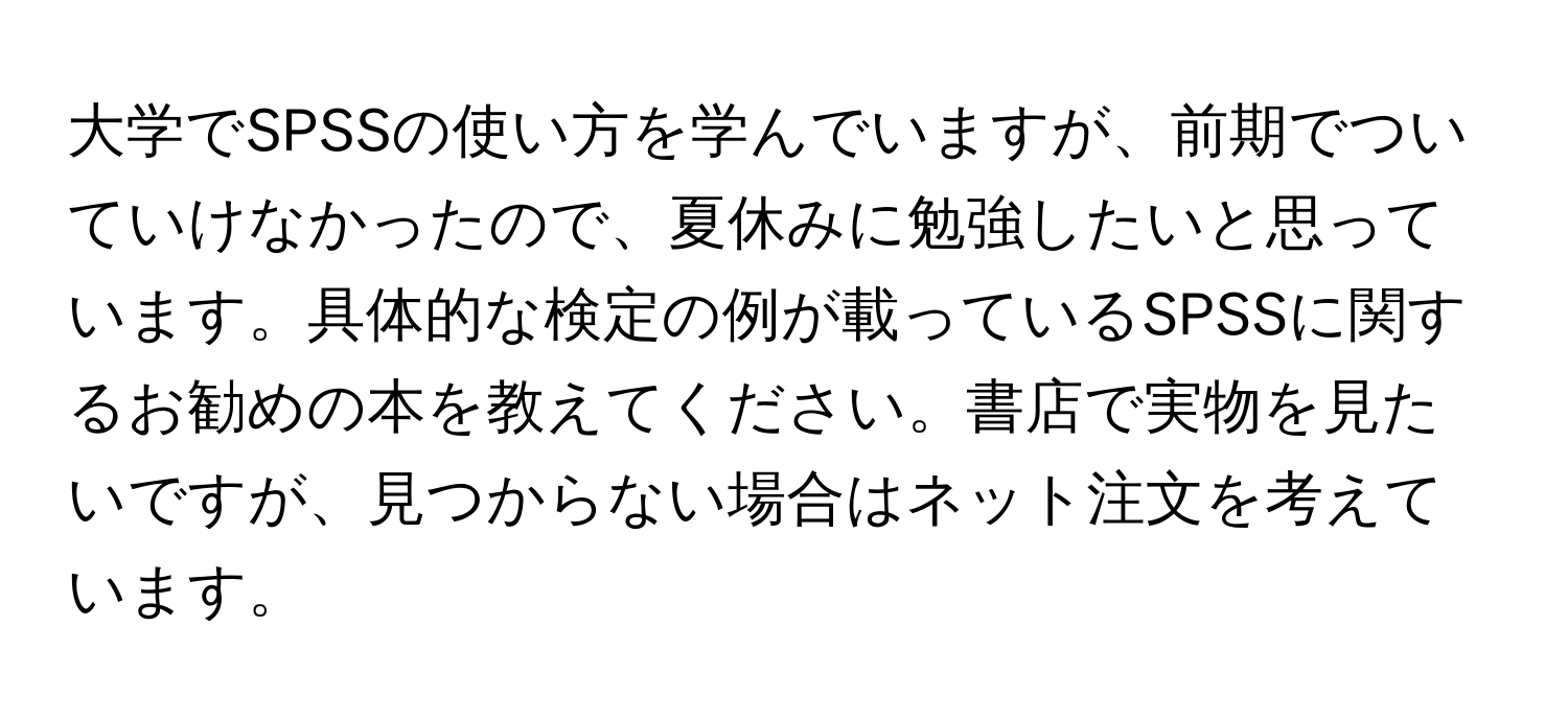 大学でSPSSの使い方を学んでいますが、前期でついていけなかったので、夏休みに勉強したいと思っています。具体的な検定の例が載っているSPSSに関するお勧めの本を教えてください。書店で実物を見たいですが、見つからない場合はネット注文を考えています。