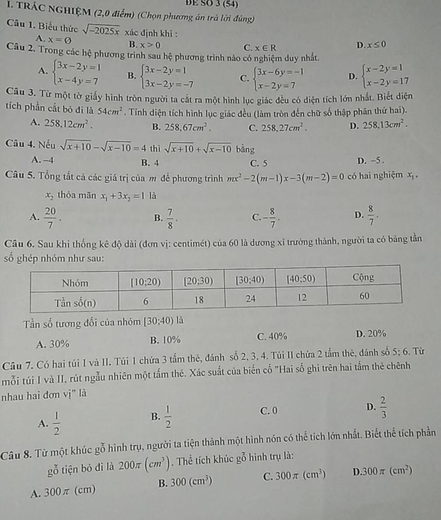 DE SO 3 (54)
I. TRÁC NGHIỆM (2,0 điểm) (Chọn phương án trả lời đủng)
Câu 1. Biểu thức sqrt(-2025x) xác định khi :
A. x=varnothing
B. x>0 D. x≤ 0
C. x∈ R
Câu 2. Trong các hệ phương trình sau hệ phương trình nào có nghiệm duy nhất
A. beginarrayl 3x-2y=1 x-4y=7endarray. B. beginarrayl 3x-2y=1 3x-2y=-7endarray. C. beginarrayl 3x-6y=-1 x-2y=7endarray. D. beginarrayl x-2y=1 x-2y=17endarray.
Câu 3. Từ một tờ giấy hình tròn người ta cắt ra một hình lục giác đều có diện tích lớn nhất. Biết diện
tích phần cắt bỏ đi là 54cm^2. Tính diện tích hình lục giác đều (làm tròn đến chữ số thập phân thứ hai).
A. 258,12cm^2. 258,13cm^2.
B. 258,67cm^2. C. 258,27cm^2. D.
Câu 4. Nếu sqrt(x+10)-sqrt(x-10)=4 thì sqrt(x+10)+sqrt(x-10) bàng
A. -4 B. 4 D. -5 .
C. 5
Câu 5. Tổng tất cả các giá trị của m để phương trình mx^2-2(m-1)x-3(m-2)=0 có hai nghiệm x_1,
x_2 thỏa mãn x_1+3x_2=1 là
A.  20/7 .  7/8 · - 8/7 .  8/7 .
B.
C.
D.
Câu 6. Sau khi thống kê độ dài (đơn vị: centimét) của 60 là dương xỉ trưởng thành, người ta có bảng tần
ố ghép nhóm như sau:
Tần số tương đối của nhóm [30;40) là
A. 30% B. 10% C. 40% D. 20%
Câu 7. Có hai túi I và II. Túi 1 chứa 3 tấm thẻ, đánh số 2, 3, 4. Túi II chứa 2 tấm thẻ, đánh số 5; 6. Từ
mỗi túi I và II, rút ngẫu nhiên một tấm thẻ. Xác suất của biến cố "Hai số ghi trên hai tấm thẻ chênh
nhau hai dơn vị" là
A.  1/2 
B.  1/2 
C. 0
D.  2/3 
Câu 8. Từ một khúc gỗ hình trụ, người ta tiện thành một hình nón có thể tích lớn nhất. Biết thể tích phần
gỗ tiện bỏ di là 200π (cm^3). Thể tích khúc gỗ hình trụ là:
B. 300(cm^3) C. 300π (cm^3)
A. 300π (cm) D 300π (cm^2)