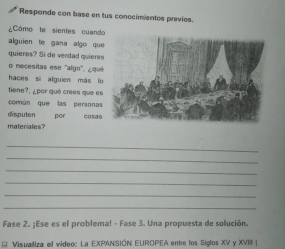 Responde con base en tus conocimientos previos. 
¿Cómo te sientes cuand 
alguien te gana algo qu 
quieres? Si de verdad quiere 
o necesitas ese ''algo'', ¿qué 
haces si alguien más lo 
tiene?, ¿por qué crees que es 
común que las personas 
disputen por cosas 
materiales? 
_ 
_ 
_ 
_ 
_ 
_ 
Fase 2. ¡Ese es el problema! - Fase 3. Una propuesta de solución. 
Visualiza el vídeo: La EXPANSIÓN EUROPEA entre los Siglos XV y XVIII |