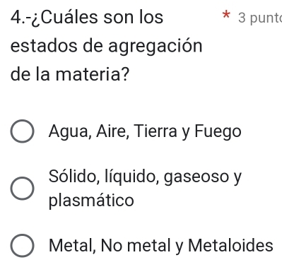 4.-¿Cuáles son los 3 punt
estados de agregación
de la materia?
Agua, Aire, Tierra y Fuego
Sólido, líquido, gaseoso y
plasmático
Metal, No metal y Metaloides