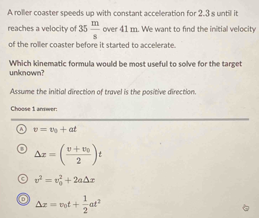 A roller coaster speeds up with constant acceleration for 2.3 s until it
reaches a velocity of 35 m/s  over 41 m. We want to find the initial velocity
of the roller coaster before it started to accelerate.
Which kinematic formula would be most useful to solve for the target
unknown?
Assume the initial direction of travel is the positive direction.
Choose 1 answer:
a v=v_0+at
B △ x=(frac v+v_02)t
C v^2=v_0^(2+2a△ x
△ x=v_0)t+ 1/2 at^2