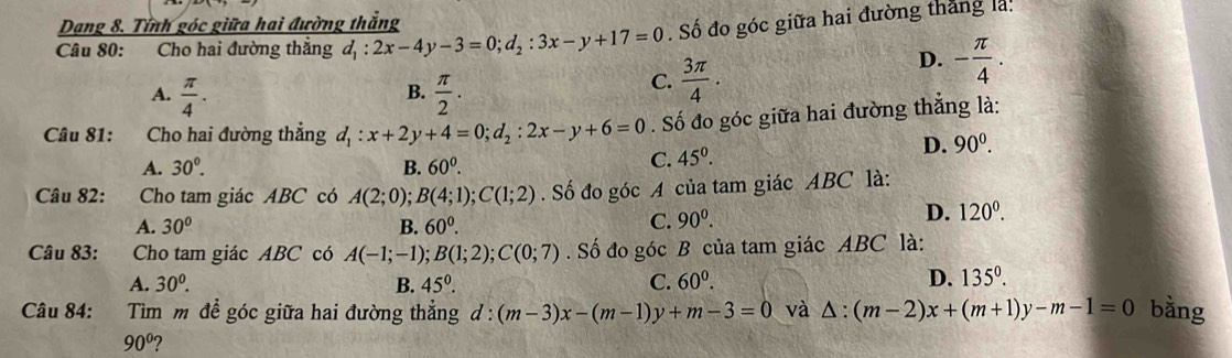 Dang 8. Tính góc giữa hai đường thắng
Câu 80: Cho hai đường thắng d_1:2x-4y-3=0; d_2:3x-y+17=0. Số đo góc giữa hai đường thắng là:
D. - π /4 .
B.
A.  π /4 .  π /2 .
C.  3π /4 . 
Câu 81: Cho hai đường thẳng d_1:x+2y+4=0; d_2 : 2x-y+6=0. Số đo góc giữa hai đường thẳng là:
A. 30^0. B. 60^0.
C. 45^0. D. 90^0. 
Câu 82: Cho tam giác ABC có A(2;0) B(4;1); C(1;2). Số đo góc A của tam giác ABC là:
A. 30° B. 60^0.
C. 90^0.
D. 120^0. 
Câu 83: Cho tam giác ABC có A(-1;-1); B(1;2); C(0;7). Số đo góc B của tam giác ABC là:
A. 30^0. B. 45°. C. 60^0.
D. 135^0. 
Câu 84: Tìm m để góc giữa hai đường thẳng 1 d:(m-3)x-(m-1)y+m-3=0 và △ :(m-2)x+(m+1)y-m-1=0 bằng
90° 2