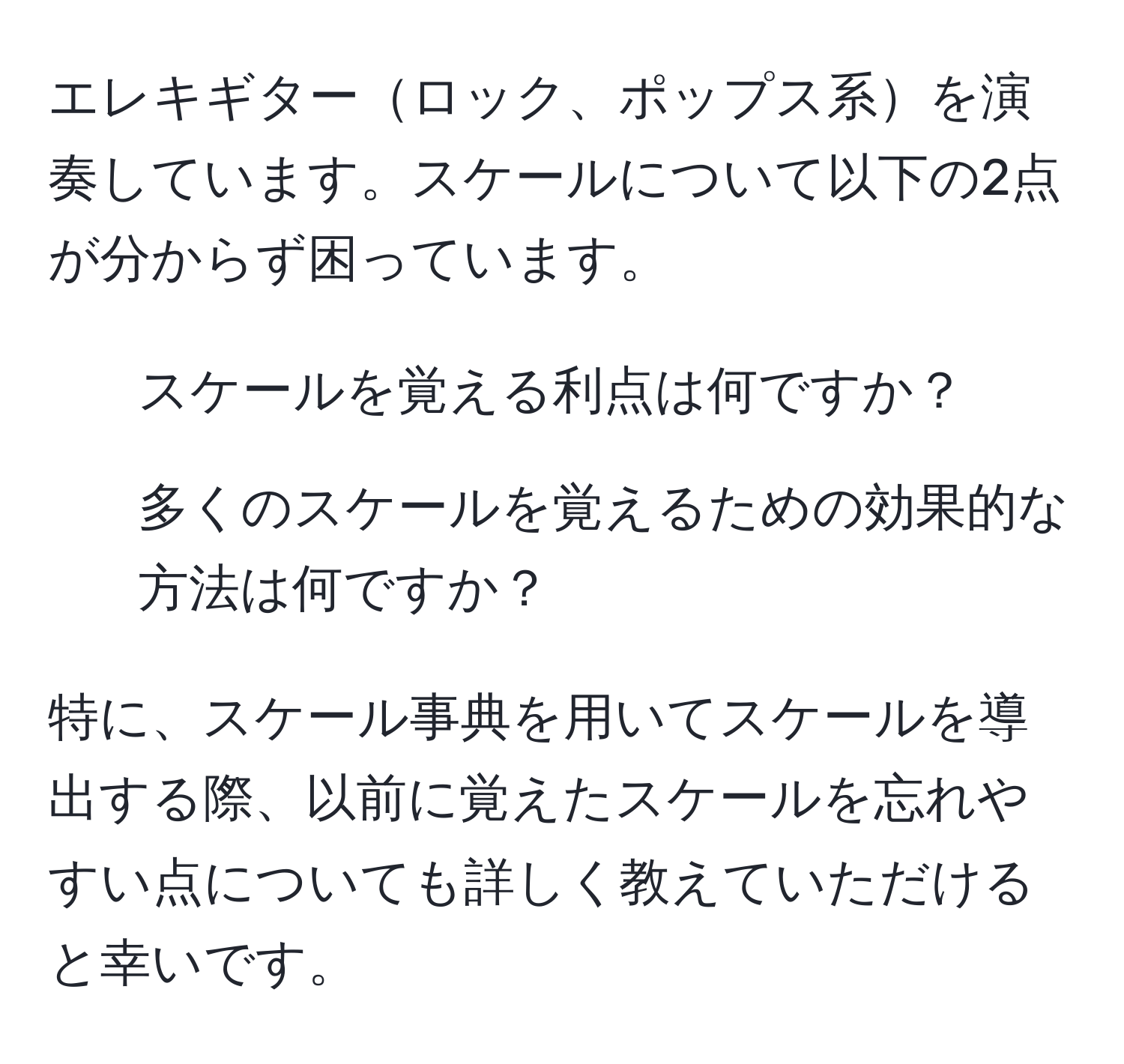 エレキギターロック、ポップス系を演奏しています。スケールについて以下の2点が分からず困っています。  
1. スケールを覚える利点は何ですか？  
2. 多くのスケールを覚えるための効果的な方法は何ですか？

特に、スケール事典を用いてスケールを導出する際、以前に覚えたスケールを忘れやすい点についても詳しく教えていただけると幸いです。