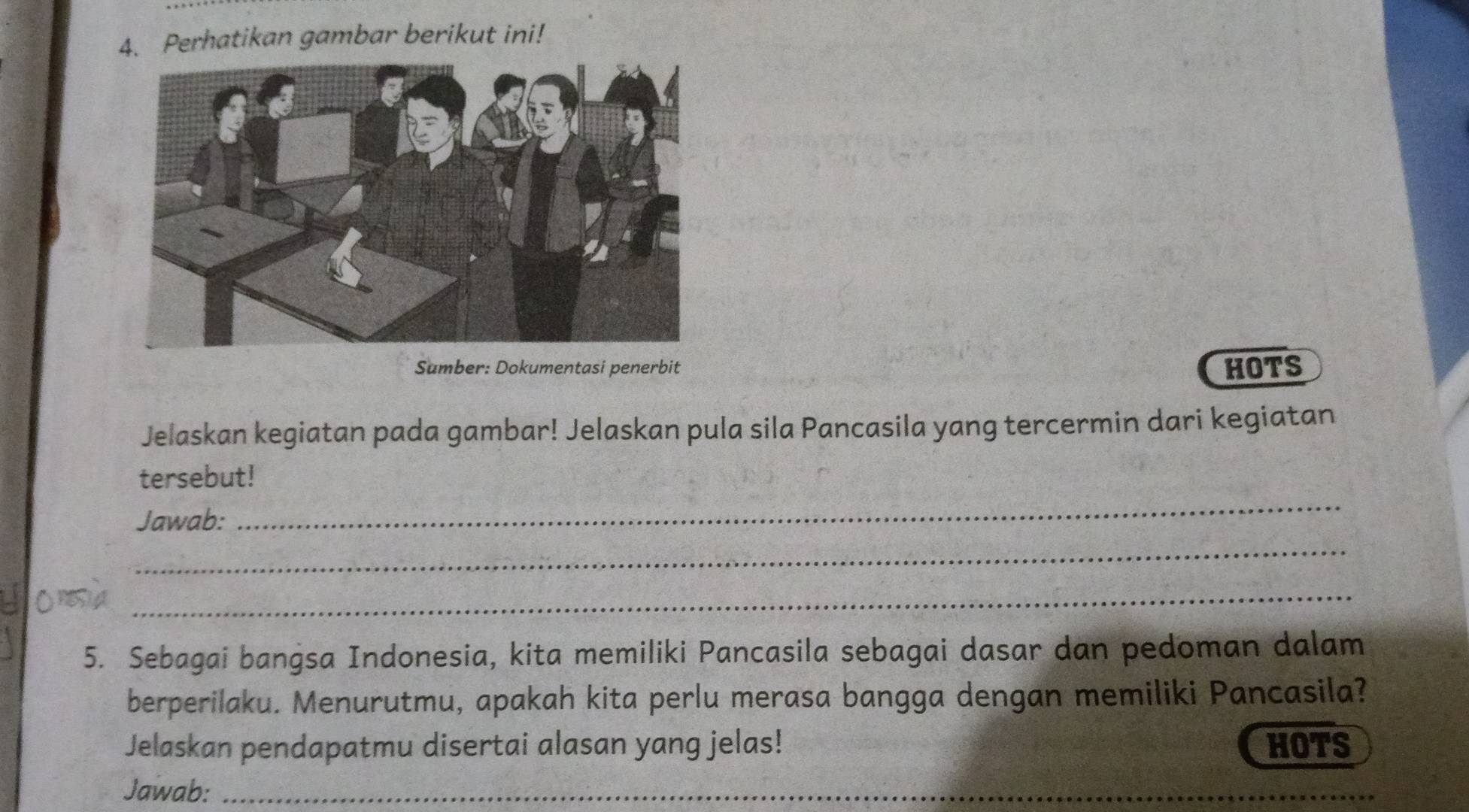 Perhatikan gambar berikut ini! 
Sumber: Dokumentasi penerbit HOTS 
Jelaskan kegiatan pada gambar! Jelaskan pula sila Pancasila yang tercermin dari kegiatan 
_ 
tersebut! 
Jawab: 
_ 
_ 
5. Sebagai bangsa Indonesia, kita memiliki Pancasila sebagai dasar dan pedoman dalam 
berperilaku. Menurutmu, apakah kita perlu merasa bangga dengan memiliki Pancasila? 
Jelaskan pendapatmu disertai alasan yang jelas! HOTS 
Jawab:_ 
_