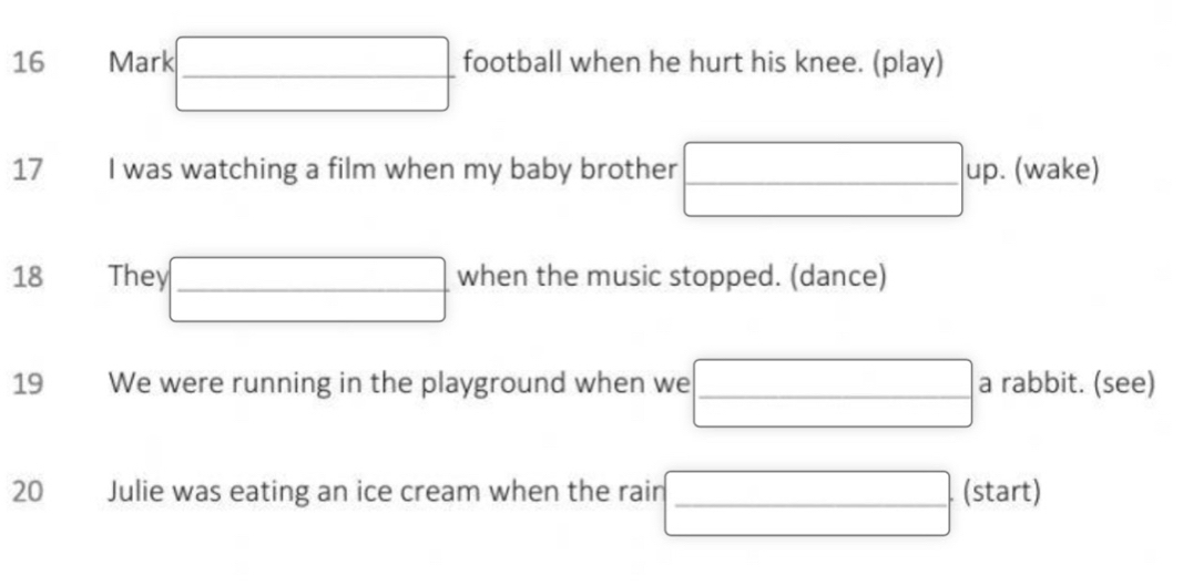 Marl  football when he hurt his knee. (play) 
17 I was watching a film when my baby brother □ up.(wake 
18 The □ when the music stopped. (dance) 
19 We were running in the playground when we □ a rabbit. (see) 
20 Julie was eating an ice cream when the rain □ (start)