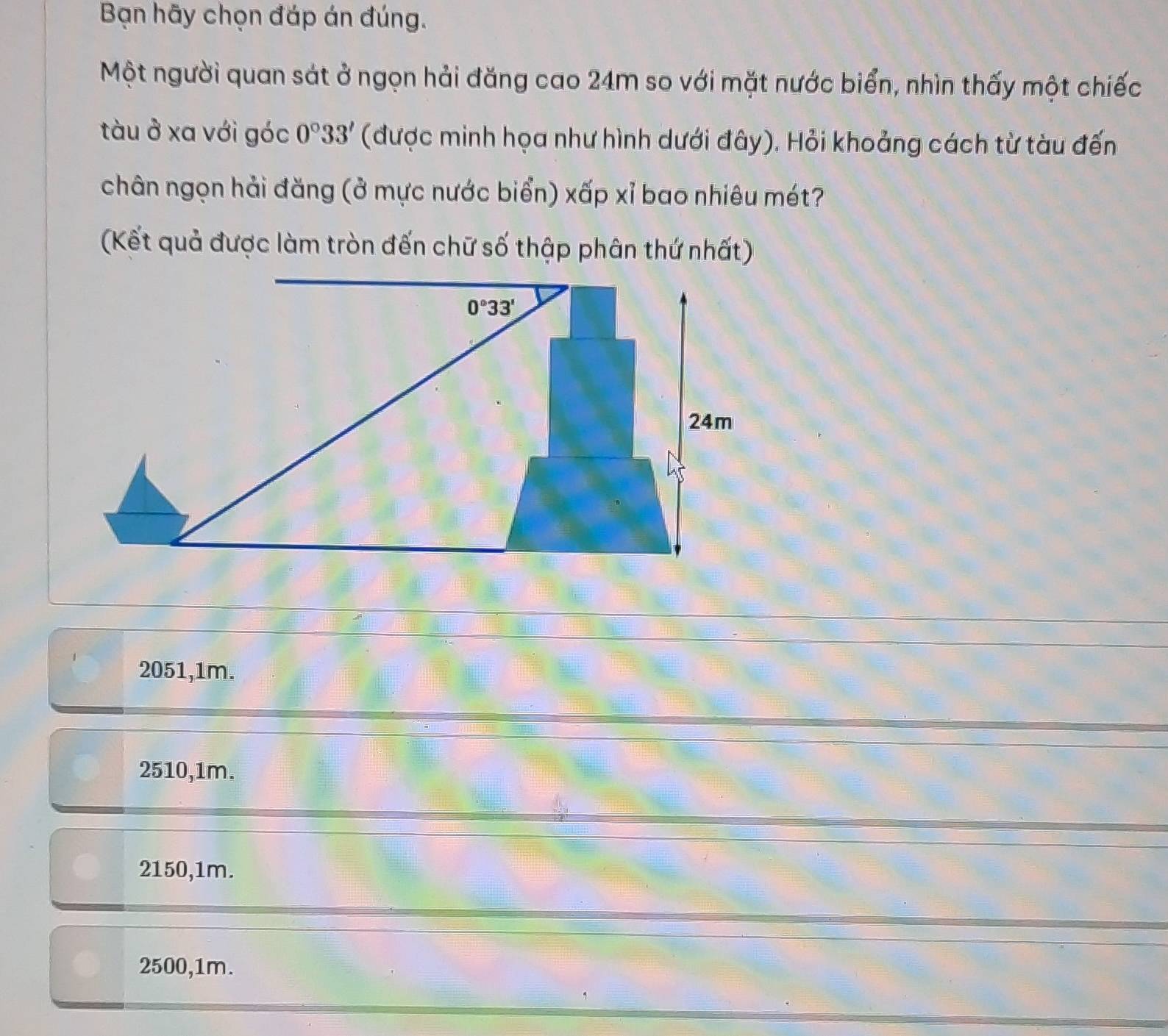 Bạn hãy chọn đáp án đúng.
Một người quan sát ở ngọn hải đăng cao 24m so với mặt nước biển, nhìn thấy một chiếc
tàu ở xa với góc 0°33' (được minh họa như hình dưới đây). Hỏi khoảng cách từ tàu đến
chân ngọn hải đăng (ở mực nước biển) xấp xỉ bao nhiêu mét?
(Kết quả được làm tròn đến chữ số thập phân thứ nhất)
2051,1m.
2510,1m.
2150,1m.
2500,1m.