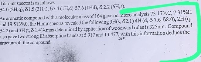 if its nmr spectra is as follows
delta 4.0(2H,q), delta 1.5(3H,t), delta 7.4(1H,d)delta 7.6(1Hd), 82.2(6H,s). 
An aromatic compound with a molecular mass of 164 gave on micro analysis 73.17% C, 7 7.31% H
and 19.513% 0. the Hnmr spectra revealed the following 3H(s,delta 2.1)4H(d, $7.6-delta 8.0), 2H(q,
64.2) and 3H (t, δ 1.4) λmax determined by application of woodward rules is 325nm. Compound 
also gave two strong IR absorption bands at 5.917 and 13.477, with this information deduce the 
structure of the compound.